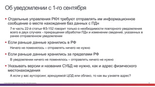 © Cisco и(или) ее аффилированные лица, 2014 г. Все права защищены. 56
Об уведомлении с 1-го сентября
§  Отдельные управления РКН требуют отправлять им информационное
сообщение о месте нахождения баз данных с ПДн
7-я часть 22-й статьи ФЗ-152 говорит только о необходимости повторного уведомления
всего в двух случаях - прекращении обработки ПДн и изменении сведений, указанных в
ранее отправленном уведомлении
§  Если раньше данные хранились в РФ
Ничего не поменялось – отправлять ничего не нужно
§  Если раньше данные хранились за пределами РФ
В уведомлении ничего не поменялось – отправлять ничего не нужно
§  Указывать версии и названия СУБД не нужно, как и адрес физического
местонахождения
А если у вас аутсорсинг, арендуемой ЦОД или облако, то как вы узнаете адрес?
 