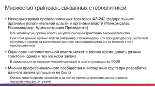 © Cisco и(или) ее аффилированные лица, 2014 г. Все права защищены. 58
Множество трактовок, связанных с геополитикой
§  Несколько прямо противоположных трактовок ФЗ-242 федеральными
органами исполнительной власти и органами власти (Минкомсвязь,
Роскомнадзор, Администрация Президента)
Все упомянутые органы власти не уполномочены трактовать законодательство
При этом данные органы власти (например, Роскомнадзор или прокуратура) осуществляют
контроль и надзор за выполнение данного законодательства и к их мнению стоит
прислушиваться
§  Один орган исполнительной власти может в разное время давать разные
трактовки одних и тех же норм закона
В зависимости от геополитической ситуации и смены руководство ФОИВ
§  Мнение профессионального сообщества и экспертных групп при разработке
данного закона услышано не было
Органы власти прямо называют в качестве причины принятия данного закона
геополитическую ситуацию
 