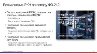 © Cisco и(или) ее аффилированные лица, 2014 г. Все права защищены. 6
Разъяснения РКН по поводу ФЗ-242
§  Портал, созданный РАЭК, для ответ на
вопросы, касающиеся ФЗ-242
http://pd-info.ru
Все ответы согласованы с РКН
§  Некоторые разъяснения вызывают
вопросы
Например, деление операторов ПДн на первичных и
иных
§  Некоторые разъяснения противоречат
друг другу
Например, в одном гостиничным сервисам не
требуется перенос в России, а в другом - требуется
 