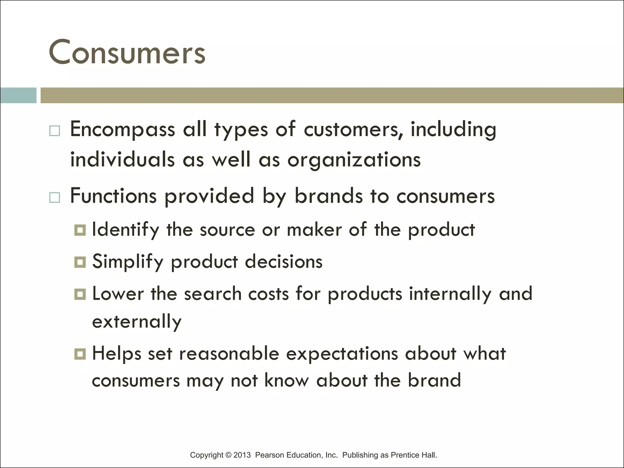 Copyright © 2013 Pearson Education, Inc. Publishing as Prentice Hall.
Consumers
¨ Encompass all types of customers, including
individuals as well as organizations
¨ Functions provided by brands to consumers
¤ Identify the source or maker of the product
¤ Simplify product decisions
¤ Lower the search costs for products internally and
externally
¤ Helps set reasonable expectations about what
consumers may not know about the brand
 