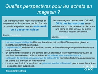 Quelles perspectives pour les achats en
magasin ?
Les commerçants pensent que, d’ici 2017,
56 % des transactions seront
réalisées sur un point de vente mobile ou sur
une borne en libre service, ou sur les
terminaux mobiles des clients.
Source : Motorola
#InternetOfEverything
Les clients pourraient régler leurs articles en
les passant sur leur terminal mobile n’importe
où dans le magasin et ressortir sans avoir
eu à passer en caisse.
Source :The Atlantic
• Les rayonnages intelligents détectent les articles qui vont bientôt manquer et gèrent le
réapprovisionnement automatique.
• L’impression 3D, ou fabrication additive, permet de livrer davantage de produits directement
chez les clients.
• En combinant l’utilisation d’une caméra et d’un ordinateur, les consommateurs peuvent se
voir dans les vêtements qu’ils convoitent et les acheter sans sortir de chez eux.
• L’utilisation de caméras, de capteurs et de balises RFID permet de facturer automatiquement
les clients et d’anticiper les files d’attente.
• Le personnel équipé de terminaux de paiement mobiles et Bluetooth peut scanner les articles
; les caisses sont supprimées.
 