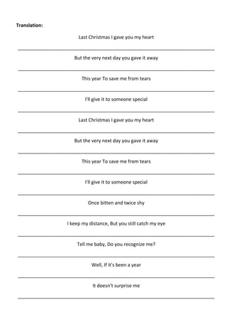 Translation:

                       Last Christmas I gave you my heart
__________________________________________________________________________
                     But the very next day you gave it away
__________________________________________________________________________
                        This year To save me from tears
__________________________________________________________________________
                          I'll give it to someone special
__________________________________________________________________________
                       Last Christmas I gave you my heart
__________________________________________________________________________
                     But the very next day you gave it away
__________________________________________________________________________
                        This year To save me from tears
__________________________________________________________________________
                          I'll give it to someone special
__________________________________________________________________________
                           Once bitten and twice shy
__________________________________________________________________________
                  I keep my distance, But you still catch my eye
__________________________________________________________________________
                      Tell me baby, Do you recognize me?
__________________________________________________________________________
                             Well, If it's been a year
__________________________________________________________________________
                             It doesn't surprise me
__________________________________________________________________________
 