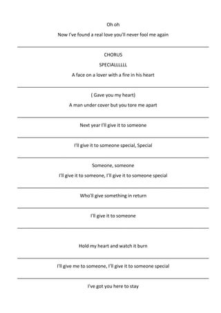 Oh oh
               Now I've found a real love you'll never fool me again
__________________________________________________________________________
                                       CHORUS
                                    SPECIALLLLLL
                      A face on a lover with a fire in his heart
__________________________________________________________________________
                                ( Gave you my heart)
                     A man under cover but you tore me apart
__________________________________________________________________________
                          Next year I'll give it to someone
__________________________________________________________________________
                       I'll give it to someone special, Special
__________________________________________________________________________
                                 Someone, someone
                I'll give it to someone, I’ll give it to someone special
__________________________________________________________________________
                          Who'll give something in return
__________________________________________________________________________
                                I'll give it to someone
__________________________________________________________________________


                          Hold my heart and watch it burn
__________________________________________________________________________
               I'll give me to someone, I’ll give it to someone special
__________________________________________________________________________
                              I've got you here to stay
 