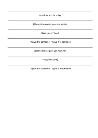 __________________________________________________________________________
                              I can love you for a day
__________________________________________________________________________
                       I thought you were someone special
__________________________________________________________________________
                                Gave you my heart
__________________________________________________________________________
                   I'll give it to someone, I’ll give it to someone
__________________________________________________________________________
                        Last Christmas i gave you my heart
__________________________________________________________________________
                                 You gave it away
__________________________________________________________________________
                   I'll give it to someone, I’ll give it to someone
__________________________________________________________________________
 