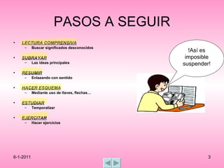 PASOS A SEGUIR LECTURA COMPRENSIVA Buscar significados desconocidos SUBRAYAR   Las ideas principales RESUMIR Enlazando con sentido HACER ESQUEMA Mediante uso de llaves, flechas… ESTUDIAR Temporalizar EJERCITAR Hacer ejercicios !Así es imposible suspender! 