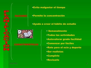 PLANIFICACIÓN CARACTERÍSTICAS RAZONES Evita malgastar el tiempo Permite la concentración Ayuda a crear el hábito de estudio Semanalmente Todas las actividades Autovalorar grado facilidad Comenzar por fáciles Rato para el ocio y deporte Ser realistas Cumplirlo Revisarlo 