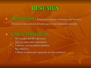 RESUMEN DEFINICIÓN :  Sintetizar o reducir a términos más breves y precisos lo más esencial del tema que se está intentando aprender.   CARACTERÍSTICAS : No exceder del 30% del texto. Sólo las ideas más importantes. Expresar con las propias palabras. Ser objetivos. Utilizar lo subrayado siguiendo un hilo conductor. 