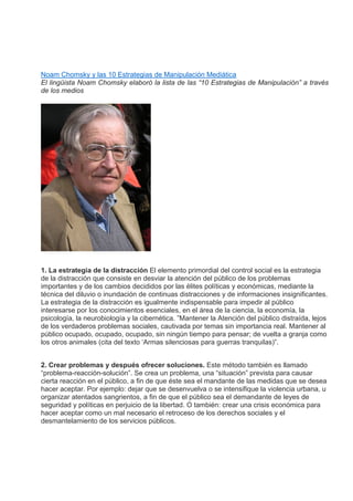 Noam Chomsky y las 10 Estrategias de Manipulación Mediática
El lingüista Noam Chomsky elaboró la lista de las “10 Estrategias de Manipulación” a través
de los medios
1. La estrategia de la distracción El elemento primordial del control social es la estrategia
de la distracción que consiste en desviar la atención del público de los problemas
importantes y de los cambios decididos por las élites políticas y económicas, mediante la
técnica del diluvio o inundación de continuas distracciones y de informaciones insignificantes.
La estrategia de la distracción es igualmente indispensable para impedir al público
interesarse por los conocimientos esenciales, en el área de la ciencia, la economía, la
psicología, la neurobiología y la cibernética. ”Mantener la Atención del público distraída, lejos
de los verdaderos problemas sociales, cautivada por temas sin importancia real. Mantener al
público ocupado, ocupado, ocupado, sin ningún tiempo para pensar; de vuelta a granja como
los otros animales (cita del texto ‘Armas silenciosas para guerras tranquilas)”.
2. Crear problemas y después ofrecer soluciones. Este método también es llamado
“problema-reacción-solución”. Se crea un problema, una “situación” prevista para causar
cierta reacción en el público, a fin de que éste sea el mandante de las medidas que se desea
hacer aceptar. Por ejemplo: dejar que se desenvuelva o se intensifique la violencia urbana, u
organizar atentados sangrientos, a fin de que el público sea el demandante de leyes de
seguridad y políticas en perjuicio de la libertad. O también: crear una crisis económica para
hacer aceptar como un mal necesario el retroceso de los derechos sociales y el
desmantelamiento de los servicios públicos.
 