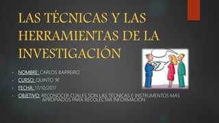 LAS TÉCNICAS Y LAS
HERRAMIENTAS DE LA
INVESTIGACIÓN
• NOMBRE: CARLOS BARREIRO
• CURSO: QUINTO “A”
• FECHA: 17/10/2017
• OBJETIVO: RECONOCER CUALES SON LAS TÉCNICAS E INSTRUMENTOS MAS
APROPIADOS PARA RECOLECTAR INFORMACIÓN
 