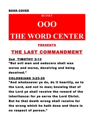BOOK COVER
BCSNET
OOO
THE WORD CENTER
PRESENTS
THE LAST COMMANDMENT
2nd TIMOTHY 3:13
"But evil men and seducers shall wax
worse and worse, deceiving and being
deceived."
COLOSSIANS 3:23-25
"And whatsoever ye do, do it heartily, as to
the Lord, and not to man; knowing that of
the Lord ye shall receive the reward of the
inheritance: for ye serve the Lord Christ.
But he that doeth wrong shall receive for
the wrong which he hath done and there is
no respect of person."
 