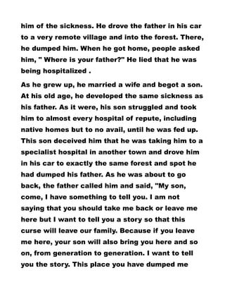 him of the sickness. He drove the father in his car
to a very remote village and into the forest. There,
he dumped him. When he got home, people asked
him, " Where is your father?" He lied that he was
being hospitalized .
As he grew up, he married a wife and begot a son.
At his old age, he developed the same sickness as
his father. As it were, his son struggled and took
him to almost every hospital of repute, including
native homes but to no avail, until he was fed up.
This son deceived him that he was taking him to a
specialist hospital in another town and drove him
in his car to exactly the same forest and spot he
had dumped his father. As he was about to go
back, the father called him and said, "My son,
come, I have something to tell you. I am not
saying that you should take me back or leave me
here but I want to tell you a story so that this
curse will leave our family. Because if you leave
me here, your son will also bring you here and so
on, from generation to generation. I want to tell
you the story. This place you have dumped me
 