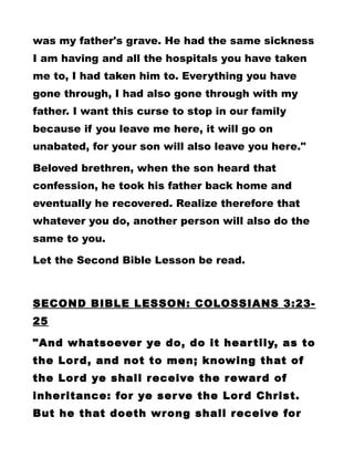 was my father's grave. He had the same sickness
I am having and all the hospitals you have taken
me to, I had taken him to. Everything you have
gone through, I had also gone through with my
father. I want this curse to stop in our family
because if you leave me here, it will go on
unabated, for your son will also leave you here."
Beloved brethren, when the son heard that
confession, he took his father back home and
eventually he recovered. Realize therefore that
whatever you do, another person will also do the
same to you.
Let the Second Bible Lesson be read.
SECOND BIBLE LESSON: COLOSSIANS 3:23-
25
"And whatsoever ye do, do it heartily, as to
the Lord, and not to men; knowing that of
the Lord ye shall receive the reward of
inheritance: for ye serve the Lord Christ.
But he that doeth wrong shall receive for
 