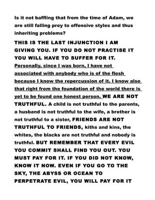 Is it not baffling that from the time of Adam, we
are still falling prey to offensive styles and thus
inheriting problems?
THIS IS THE LAST INJUNCTION I AM
GIVING YOU. IF YOU DO NOT PRACTISE IT
YOU WILL HAVE TO SUFFER FOR IT.
Personally, since I was born, I have not
associated with anybody who is of the flesh
because I know the repercussion of it. I know also
that right from the foundation of the world there is
yet to be found one honest person. WE ARE NOT
TRUTHFUL. A child is not truthful to the parents,
a husband is not truthful to the wife, a brother is
not truthful to a sister, FRIENDS ARE NOT
TRUTHFUL TO FRIENDS, kiths and kins, the
whites, the blacks are not truthful and nobody is
truthful. BUT REMEMBER THAT EVERY EVIL
YOU COMMIT SHALL FIND YOU OUT. YOU
MUST PAY FOR IT. IF YOU DID NOT KNOW,
KNOW IT NOW. EVEN IF YOU GO TO THE
SKY, THE ABYSS OR OCEAN TO
PERPETRATE EVIL, YOU WILL PAY FOR IT
 