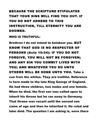 BECAUSE THE SCRIPTURE STIPULATES
THAT YOUR SINS WILL FIND YOU OUT. IF
YOU DO NOT ADHERE TO THIS
INSTRUCTION, TILL ETERNITY YOU ARE
DOOMED.
WHO IS TRUTHFUL:
Brethren I do not intend to belabour you. BUT
KNOW THAT GOD IS NO RESPECTER OF
PERSONS (Acts 10:34): IF YOU DO NOT
FORGIVE, YOU WILL NOT BE FORGIVEN;
AND ANY SIN YOU COMMIT LIVES WITH
YOU; AND WHATEVER YOU DO UNTO
OTHERS WILL BE DONE UNTO YOU. Take a
cue from the whites. They are truthful. Reference
is here made to the late King George of England.
He had three children, two males and one female.
When he died, the first son was called upon to
inherit his throne but he ran away to Germany.
That throne was vacant until the second son
came of age and then he inherited it. He ruled and
later died. The question I am asking is, were there
 