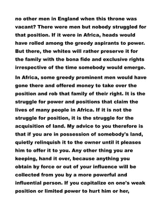 no other men in England when this throne was
vacant? There were men but nobody struggled for
that position. If it were in Africa, heads would
have rolled among the greedy aspirants to power.
But there, the whites will rather preserve it for
the family with the bona fide and exclusive rights
irrespective of the time somebody would emerge.
In Africa, some greedy prominent men would have
gone there and offered money to take over the
position and rob that family of their right. It is the
struggle for power and positions that claim the
lives of many people in Africa. If it is not the
struggle for position, it is the struggle for the
acquisition of land. My advice to you therefore is
that if you are in possession of somebody's land,
quietly relinquish it to the owner until it pleases
him to offer it to you. Any other thing you are
keeping, hand it over, because anything you
obtain by force or out of your influence will be
collected from you by a more powerful and
influential person. If you capitalize on one's weak
position or limited power to hurt him or her,
 