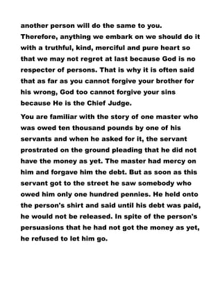 another person will do the same to you.
Therefore, anything we embark on we should do it
with a truthful, kind, merciful and pure heart so
that we may not regret at last because God is no
respecter of persons. That is why it is often said
that as far as you cannot forgive your brother for
his wrong, God too cannot forgive your sins
because He is the Chief Judge.
You are familiar with the story of one master who
was owed ten thousand pounds by one of his
servants and when he asked for it, the servant
prostrated on the ground pleading that he did not
have the money as yet. The master had mercy on
him and forgave him the debt. But as soon as this
servant got to the street he saw somebody who
owed him only one hundred pennies. He held onto
the person's shirt and said until his debt was paid,
he would not be released. In spite of the person's
persuasions that he had not got the money as yet,
he refused to let him go.
 
