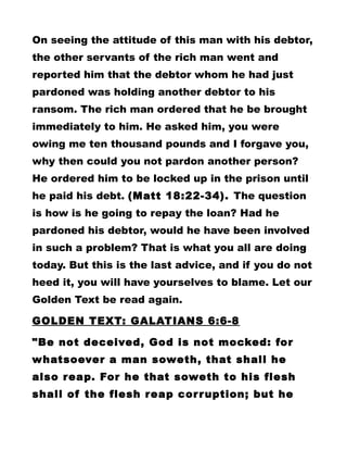 On seeing the attitude of this man with his debtor,
the other servants of the rich man went and
reported him that the debtor whom he had just
pardoned was holding another debtor to his
ransom. The rich man ordered that he be brought
immediately to him. He asked him, you were
owing me ten thousand pounds and I forgave you,
why then could you not pardon another person?
He ordered him to be locked up in the prison until
he paid his debt. (Matt 18:22-34). The question
is how is he going to repay the loan? Had he
pardoned his debtor, would he have been involved
in such a problem? That is what you all are doing
today. But this is the last advice, and if you do not
heed it, you will have yourselves to blame. Let our
Golden Text be read again.
GOLDEN TEXT: GALATIANS 6:6-8
"Be not deceived, God is not mocked: for
whatsoever a man soweth, that shall he
also reap. For he that soweth to his flesh
shall of the flesh reap corruption; but he
 