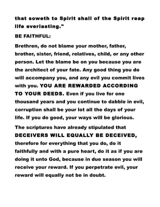 that soweth to Spirit shall of the Spirit reap
life everlasting."
BE FAITHFUL:
Brethren, do not blame your mother, father,
brother, sister, friend, relatives, child, or any other
person. Let the blame be on you because you are
the architect of your fate. Any good thing you do
will accompany you, and any evil you commit lives
with you. YOU ARE REWARDED ACCORDING
TO YOUR DEEDS. Even if you live for one
thousand years and you continue to dabble in evil,
corruption shall be your lot all the days of your
life. If you do good, your ways will be glorious.
The scriptures have already stipulated that
DECEIVERS WILL EQUALLY BE DECEIVED,
therefore for everything that you do, do it
faithfully and with a pure heart, do it as if you are
doing it unto God, because in due season you will
receive your reward. If you perpetrate evil, your
reward will equally not be in doubt.
 