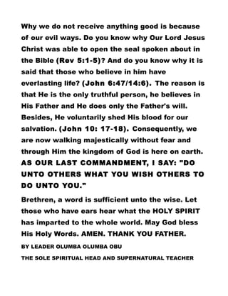 Why we do not receive anything good is because
of our evil ways. Do you know why Our Lord Jesus
Christ was able to open the seal spoken about in
the Bible (Rev 5:1-5)? And do you know why it is
said that those who believe in him have
everlasting life? (John 6:47/14:6). The reason is
that He is the only truthful person, he believes in
His Father and He does only the Father's will.
Besides, He voluntarily shed His blood for our
salvation. (John 10: 17-18). Consequently, we
are now walking majestically without fear and
through Him the kingdom of God is here on earth.
AS OUR LAST COMMANDMENT, I SAY: "DO
UNTO OTHERS WHAT YOU WISH OTHERS TO
DO UNTO YOU."
Brethren, a word is sufficient unto the wise. Let
those who have ears hear what the HOLY SPIRIT
has imparted to the whole world. May God bless
His Holy Words. AMEN. THANK YOU FATHER.
BY LEADER OLUMBA OLUMBA OBU
THE SOLE SPIRITUAL HEAD AND SUPERNATURAL TEACHER
 