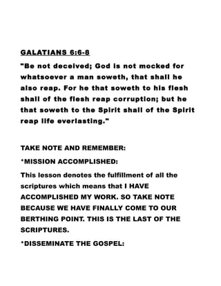 GALATIANS 6:6-8
"Be not deceived; God is not mocked for
whatsoever a man soweth, that shall he
also reap. For he that soweth to his flesh
shall of the flesh reap corruption; but he
that soweth to the Spirit shall of the Spirit
reap life everlasting."
TAKE NOTE AND REMEMBER:
*MISSION ACCOMPLISHED:
This lesson denotes the fulfillment of all the
scriptures which means that I HAVE
ACCOMPLISHED MY WORK. SO TAKE NOTE
BECAUSE WE HAVE FINALLY COME TO OUR
BERTHING POINT. THIS IS THE LAST OF THE
SCRIPTURES.
*DISSEMINATE THE GOSPEL:
 