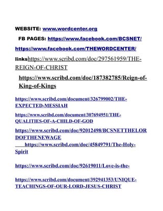 WEBSITE: www.wordcenter.org
FB PAGES: https://www.facebook.com/BCSNET/
https://www.facebook.com/THEWORDCENTER/
linkshttps://www.scribd.com/doc/297561959/THE-
REIGN-OF-CHRIST
https://www.scribd.com/doc/187382785/Reign-of-
King-of-Kings
https://www.scribd.com/document/326799002/THE-
EXPECTED-MESSIAH
https://www.scribd.com/document/307694951/THE-
QUALITIES-OF-A-CHILD-OF-GOD
https://www.scribd.com/doc/92012498/BCSNETTHELOR
DOFTHENEWAGE
https://www.scribd.com/doc/45849791/The-Holy-
Spirit
https://www.scribd.com/doc/92619011/Love-is-the-
https://www.scribd.com/document/392941353/UNIQUE-
TEACHINGS-OF-OUR-LORD-JESUS-CHRIST
 
