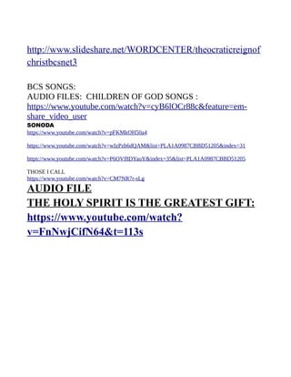 http://www.slideshare.net/WORDCENTER/theocraticreignof
christbcsnet3
BCS SONGS:
AUDIO FILES: CHILDREN OF GOD SONGS :
https://www.youtube.com/watch?v=cyB6lOCr88c&feature=em-
share_video_user
SONODA
https://www.youtube.com/watch?v=pFKMkOH50a4
https://www.youtube.com/watch?v=wIzPzb6dQAM&list=PLA1A0987CBBD51205&index=31
https://www.youtube.com/watch?v=P6OVf8DYauY&index=35&list=PLA1A0987CBBD51205
THOSE I CALL
https://www.youtube.com/watch?v=CM7NR7r-sLg
AUDIO FILE
THE HOLY SPIRIT IS THE GREATEST GIFT:
https://www.youtube.com/watch?
v=FnNwjCifN64&t=113s
 