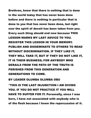 Brethren, know that there is nothing that is done
in the world today that has never been done
before and there is nothing in particular that is
done to you that has never been done, but right
now the spirit of deceit has been taken from you.
Every such thing should end now because THIS
LESSON MARKS MY LAST ADVICE TO YOU.
REGISTER THIS LESSON IN YOUR MEMORY.
PUBLISH AND DISSEMINATE TO OTHERS TO READ
WITHOUT DISCRIMINATION. IF THEY LIKE IT,
THEY WILL TAKE IT, BUT IF THEY DO NOT LIKE IT,
IT IS THEIR BUSINESS; FOR ANYBODY WHO
DERAILS FROM THE PATH OF THE TRUTH IS
PERISHED FROM THIS GENERATION AND
GENERATIONS TO COME.
BY LEADER OLUMBA OLUMBA OBU
*THIS IS THE LAST INJUNCTION I AM GIVING
YOU. IF YOU DO NOT PRACTICE IT YOU WILL
HAVE TO SUFFER FOR IT. Personally, since I was
born, I have not associated with anybody who is
of the flesh because I know the repercussion of it.
 