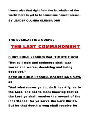 I know also that right from the foundation of the
world there is yet to be found one honest person.
BY LEADER OLUMBA OLUMBA OBU
THE EVERLASTING GOSPEL
THE LAST COMMANDMENT
FIRST BIBLE LESSON: 2nd TIMOTHY 3:13
"But evil men and seducers shall wax
worse and worse, deceiving and being
deceived."
SECOND BIBLE LESSON: COLOSSIANS 3:23-
25
"And whatsoever ye do, do it heartily, as to
the Lord, and not to man; knowing that of
the Lord ye shall receive the reward of the
inheritance: for ye serve the Lord Christ.
But he that doeth wrong shall receive for
 