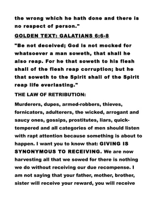 the wrong which he hath done and there is
no respect of person."
GOLDEN TEXT: GALATIANS 6:6-8
"Be not deceived; God is not mocked for
whatsoever a man soweth, that shall he
also reap. For he that soweth to his flesh
shall of the flesh reap corruption; but he
that soweth to the Spirit shall of the Spirit
reap life everlasting."
THE LAW OF RETRIBUTION:
Murderers, dupes, armed-robbers, thieves,
fornicators, adulterers, the wicked, arrogant and
saucy ones, gossips, prostitutes, liars, quick-
tempered and all categories of men should listen
with rapt attention because something is about to
happen. I want you to know that: GIVING IS
SYNONYMOUS TO RECEIVING. We are now
harvesting all that we sowed for there is nothing
we do without receiving our due recompense. I
am not saying that your father, mother, brother,
sister will receive your reward, you will receive
 