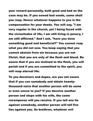 your reward personally, both good and bad as the
case may be. If you sowed bad seeds, same shall
you reap. Hence whatever happens to you is the
compensation for your deeds. You will say, "I am
very regular in the church, yet I being faced with
the vicissitudes of life, I am still living in penury, I
am still afflicted." And I ask, "have you done
something good and beneficial?" You cannot reap
what you did not sow. You keep saying that you
cannot abstain from sin because you are not
Christ, that you are only of the flesh and blood. Be
aware that if you are inclined to the flesh, you will
perish and if you are committed to the spirit, you
will reap eternal life.
To you deceivers and dupes, are you not aware
that if you con somebody and obtain twenty-
thousand naira that another person will do same
or even worse to you? If you deceive another
person and elope with his wife, the same
recompense will you receive. If you tell one lie
against somebody, another person will tell five
lies against you. So brethren, whatever evil
 