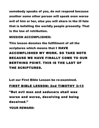 somebody speaks of you, do not respond because
another some other person will speak even worse
evil of him or her, else you will share in the ill fate
that is befalling the worldly people presently. That
is the law of retribution.
MISSION ACCOMPLISHED:
This lesson denotes the fulfillment of all the
scriptures which means that I HAVE
ACCOMPLISHED MY WORK. SO TAKE NOTE
BECAUSE WE HAVE FINALLY COME TO OUR
BERTHING POINT. THIS IS THE LAST OF
THE SCRIPTURES.
Let our First Bible Lesson be re-examined.
FIRST BIBLE LESSON: 2nd TIMOTHY 3:13
"But evil men and seducers shall wax
worse and worse, deceiving and being
deceived."
YOUR REWARD:
 