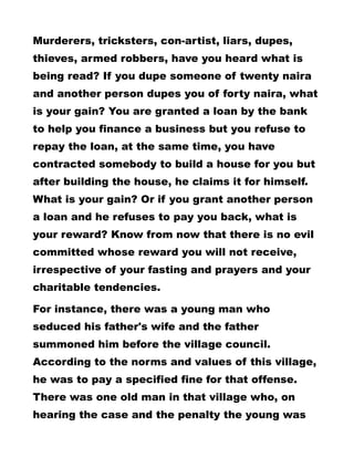 Murderers, tricksters, con-artist, liars, dupes,
thieves, armed robbers, have you heard what is
being read? If you dupe someone of twenty naira
and another person dupes you of forty naira, what
is your gain? You are granted a loan by the bank
to help you finance a business but you refuse to
repay the loan, at the same time, you have
contracted somebody to build a house for you but
after building the house, he claims it for himself.
What is your gain? Or if you grant another person
a loan and he refuses to pay you back, what is
your reward? Know from now that there is no evil
committed whose reward you will not receive,
irrespective of your fasting and prayers and your
charitable tendencies.
For instance, there was a young man who
seduced his father's wife and the father
summoned him before the village council.
According to the norms and values of this village,
he was to pay a specified fine for that offense.
There was one old man in that village who, on
hearing the case and the penalty the young was
 