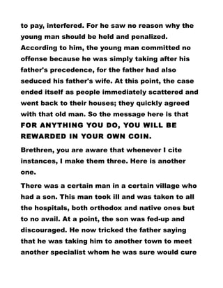 to pay, interfered. For he saw no reason why the
young man should be held and penalized.
According to him, the young man committed no
offense because he was simply taking after his
father's precedence, for the father had also
seduced his father's wife. At this point, the case
ended itself as people immediately scattered and
went back to their houses; they quickly agreed
with that old man. So the message here is that
FOR ANYTHING YOU DO, YOU WILL BE
REWARDED IN YOUR OWN COIN.
Brethren, you are aware that whenever I cite
instances, I make them three. Here is another
one.
There was a certain man in a certain village who
had a son. This man took ill and was taken to all
the hospitals, both orthodox and native ones but
to no avail. At a point, the son was fed-up and
discouraged. He now tricked the father saying
that he was taking him to another town to meet
another specialist whom he was sure would cure
 