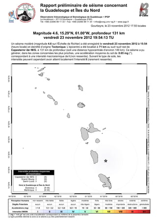 Rapport préliminaire de séisme concernant
                                              la Guadeloupe et Îles du Nord
                                              Observatoire Volcanologique et Sismologique de Guadeloupe − IPGP
                                              Le Houëlmont − 97113 Gourbeyre − Guadeloupe (FWI)
                                              Tél: +590 (0)590 99 11 33 − Fax: +590 (0)590 99 11 34 − infos@ovsg.univ−ag.fr − www.ipgp.fr

                                                                                                         Gourbeyre, le 23 novembre 2012 17:55 locales

                                  Magnitude 4.6, 15.29°N, 61.00°W, profondeur 131 km
                                       vendredi 23 novembre 2012 19:54:13 TU
          Un séisme modéré (magnitude 4.6 sur l’Échelle de Richter) a été enregistré le vendredi 23 novembre 2012 à 15:54
          (heure locale) et identifié d’origine Tectonique. L’épicentre a été localisé à 71 km au sud−sud−est de
          Capesterre−de−M/G, à 131 km de profondeur (soit une distance hypocentrale d’environ 149 km). Ce séisme a pu
          générer, dans les zones concernées les plus proches, une accélération moyenne du sol de 0.65 mg (*),
          correspondant à une intensité macrosismique de I (non ressentie). Suivant le type de sols, les
          intensités peuvent cependant avoir atteint localement l’intensité II (rarement ressentie).
18°00’N




                                                                                                                                                                             WEBOBS (c) OVSG−IPGP 2012 − Loi d’atténuation B−Cube [Beauducel et al., 2004] + PGA/intensités [Gutenberg & Richter, 1942]
17°30’N
17°00’N
16°30’N
16°00’N
15°30’N
15°00’N




                Intensités probables moyennes
                        (et maximales) :
             Capesterre−de−M/G : I       (II)
                    Grand−Bourg : I      (II)
                     Saint−Louis : I     (II)
14°30’N




                  Hors la Guadeloupe et Îles du Nord
                         Dominica : I            (II−III)
                        Martinique : I           (II−III)


  64°00’W              63°30’W               63°00’W             62°30’W        62°00’W         61°30’W              61°00’W          60°30’W          60°00’W

          Perception Humaine     non ressenti      très faible       faible     légère     modérée          forte        très forte     sévère       violente      extrême
           Dégâts Potentiels        aucun              aucun         aucun       aucun     très légers     légers        modérés      importants   destructions   généralisés
          Accélérations (mg)         < 1.5         1.5 − 3.2        3.2 − 6.8   6.8 − 15    15 − 32        32 − 68       68 − 150     150 − 320     320 − 680       > 680
           Intensités EMS98              I              II             III        IV           V             VI                VII       VIII          IX            X+
(*) mg = "milli gé" est une unité d’accélération correspondant au millième de la pesanteur terrestre
La ligne pointillée délimite la zone où le séisme a pu être potentiellement ressenti.
 