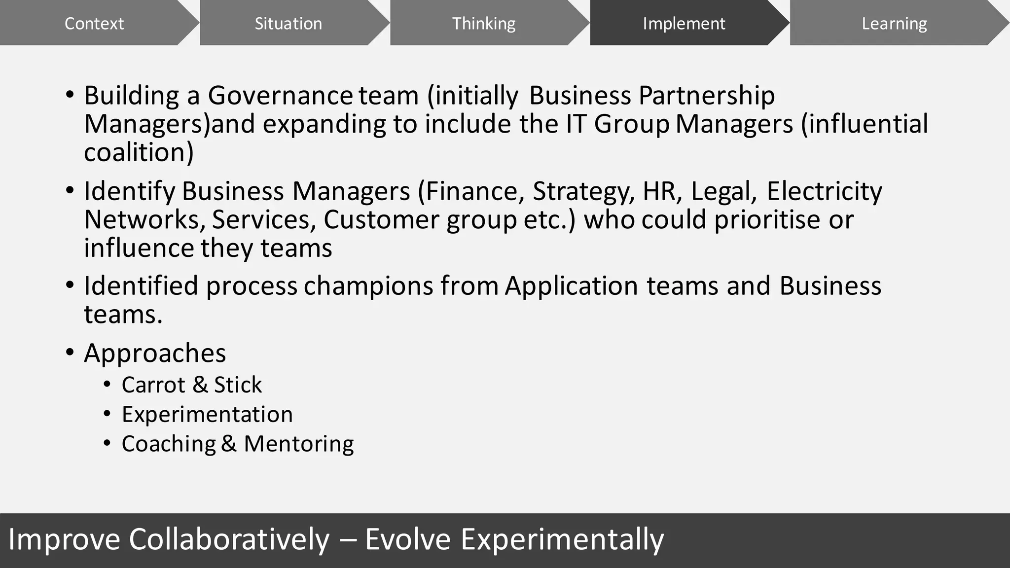 Improve	Collaboratively	– Evolve	Experimentally
• Building	a	Governance	team	(initially	Business	Partnership	
Managers)and	expanding	to	include	the	IT	Group	Managers	(influential	
coalition)
• Identify	Business	Managers	(Finance,	Strategy,	HR,	Legal,	Electricity	
Networks,	Services,	Customer	group	etc.)	who	could	prioritise	or	
influence	they	teams
• Identified	process	champions	from	Application	teams	and	Business	
teams.
• Approaches
• Carrot	&	Stick	
• Experimentation
• Coaching	&	Mentoring
Context ImplementSituation LearningThinking
 