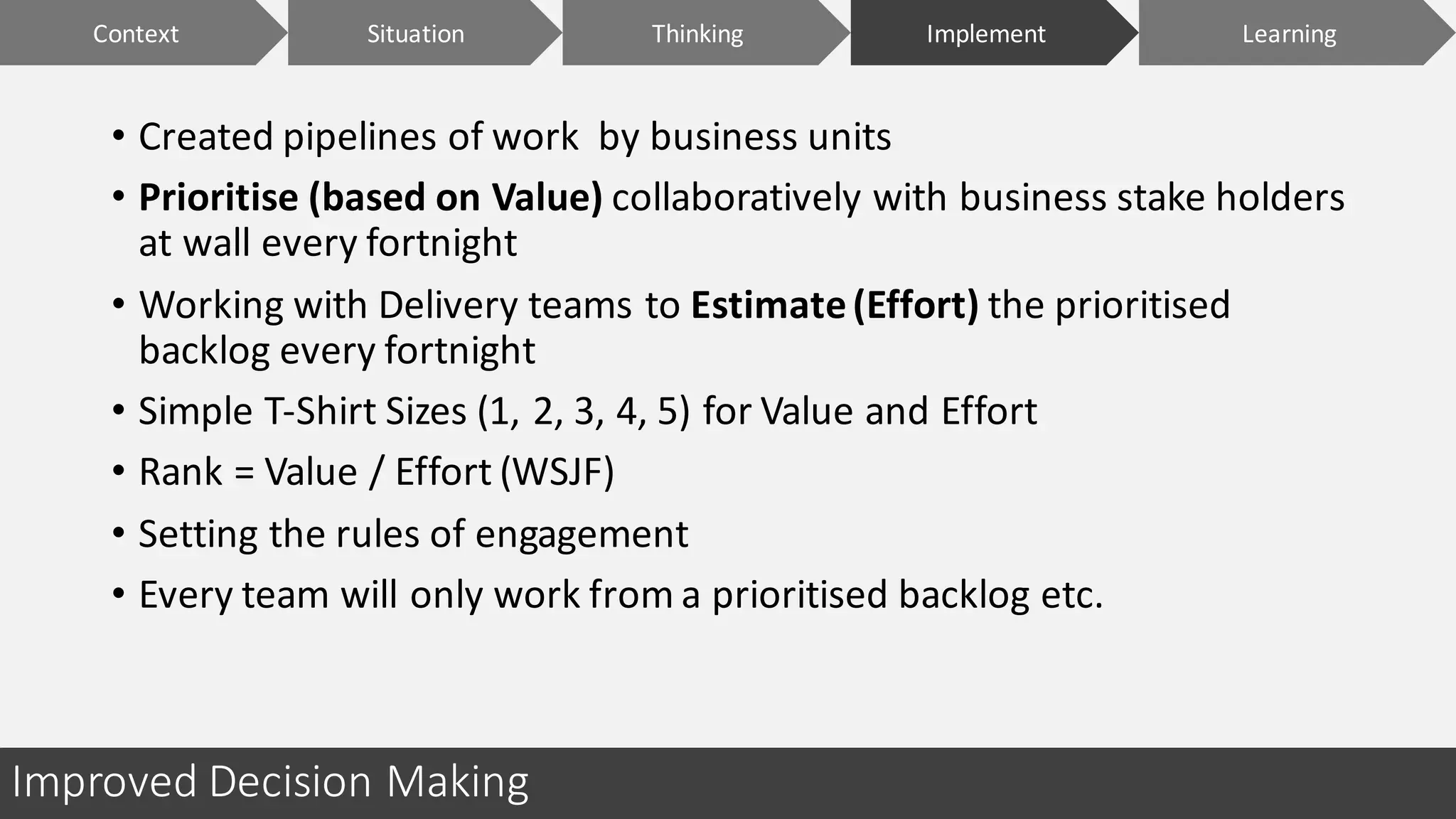 Improved	Decision	Making
• Created	pipelines	of	work		by	business	units
• Prioritise	(based	on	Value) collaboratively	with	business	stake	holders	
at	wall	every	fortnight
• Working	with	Delivery	teams	to	Estimate	(Effort) the	prioritised	
backlog	every	fortnight
• Simple	T-Shirt	Sizes	(1,	2,	3,	4,	5)	for	Value	and	Effort
• Rank	=	Value	/	Effort	(WSJF)
• Setting	the	rules	of	engagement	
• Every	team	will	only	work	from	a	prioritised	backlog	etc.
Context ImplementSituation LearningThinking
 
