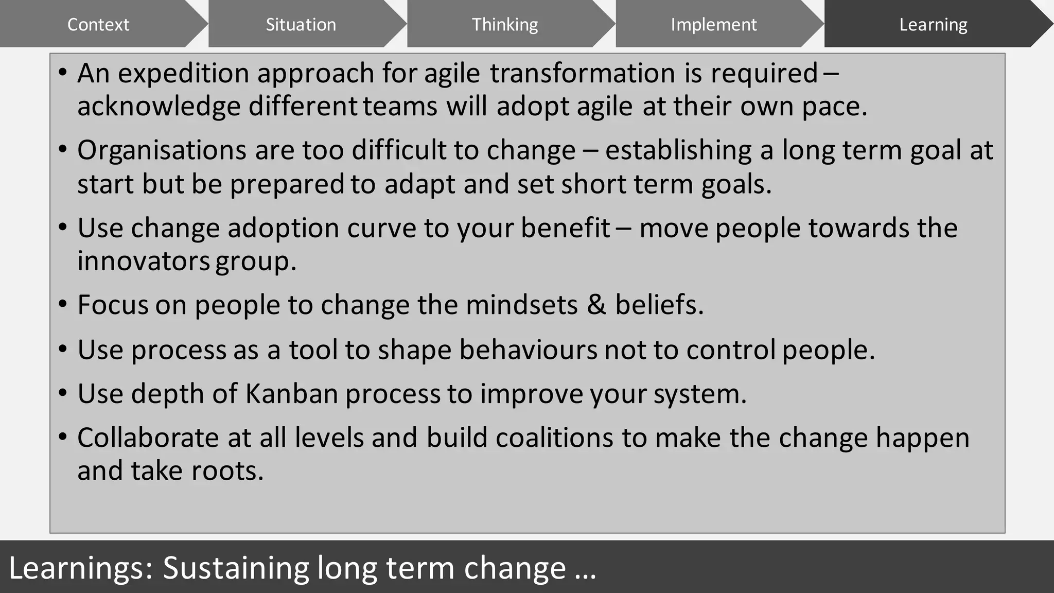 • An	expedition	approach	for	agile	transformation	is	required	–
acknowledge	different	teams	will	adopt	agile	at	their	own	pace.
• Organisations	are	too	difficult	to	change	– establishing	a	long	term	goal	at	
start	but	be	prepared	to	adapt	and	set	short	term	goals.		
• Use	change	adoption	curve	to	your	benefit	– move	people	towards	the	
innovators	group.
• Focus	on	people	to	change	the	mindsets	&	beliefs.
• Use	process	as	a	tool	to	shape	behaviours	not	to	control	people.
• Use	depth	of	Kanban	process	to	improve	your	system.
• Collaborate	at	all	levels	and	build	coalitions	to	make	the	change	happen	
and	take	roots.
Learnings:	Sustaining	long	term	change	…
Context ImplementSituation LearningThinking
 