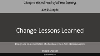 Change	Lessons	Learned
Design	and	Implementation	of	a	Kanban	system	for	Enterprise	Agility
Shoaib	Shaukat
@shoaibshaukat
Change is the end result of all true learning.
Leo Buscaglia
 