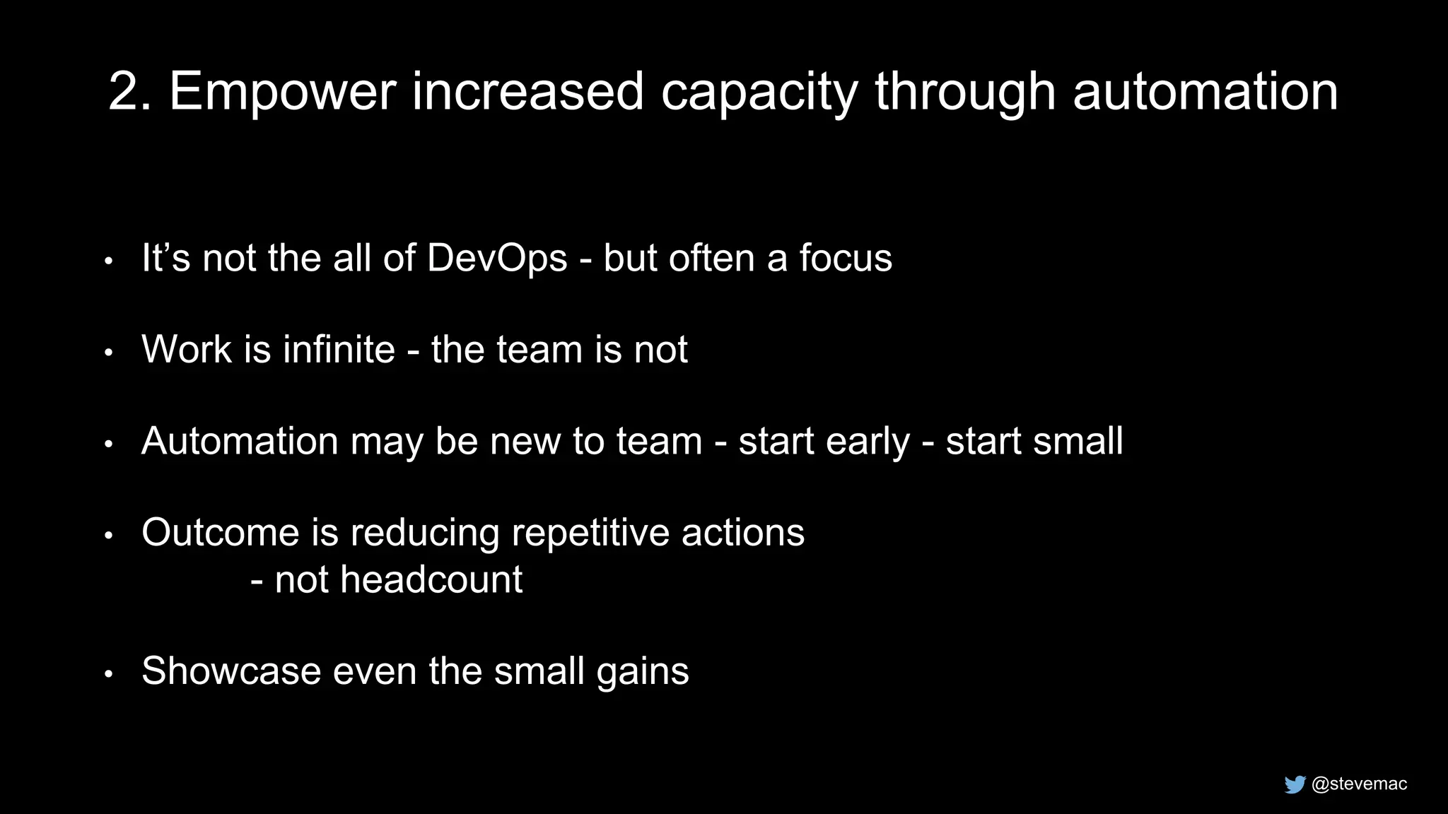 @stevemac
2. Empower increased capacity through automation
• It’s not the all of DevOps - but often a focus
• Work is infinite - the team is not
• Automation may be new to team - start early - start small
• Outcome is reducing repetitive actions
- not headcount
• Showcase even the small gains
 