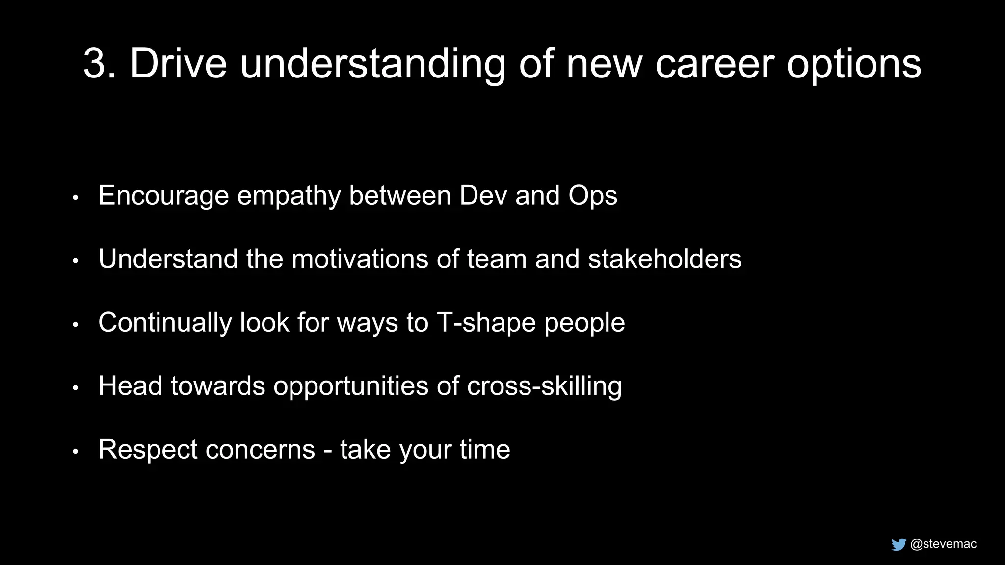 @stevemac
3. Drive understanding of new career options
• Encourage empathy between Dev and Ops
• Understand the motivations of team and stakeholders
• Continually look for ways to T-shape people
• Head towards opportunities of cross-skilling
• Respect concerns - take your time
 