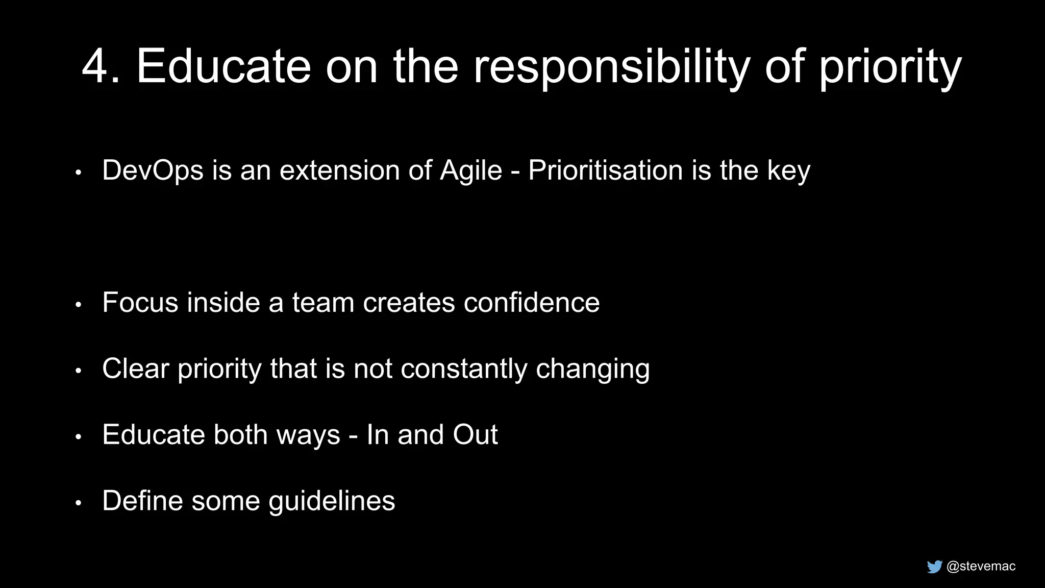 @stevemac
4. Educate on the responsibility of priority
• DevOps is an extension of Agile - Prioritisation is the key
• Focus inside a team creates confidence
• Clear priority that is not constantly changing
• Educate both ways - In and Out
• Define some guidelines
 