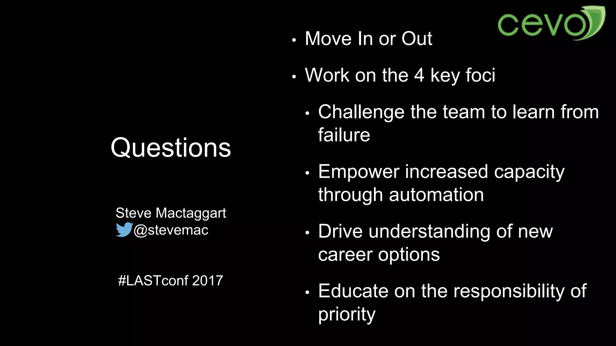 Questions
Steve Mactaggart
@stevemac
#LASTconf 2017
• Move In or Out
• Work on the 4 key foci
• Challenge the team to learn from
failure
• Empower increased capacity
through automation
• Drive understanding of new
career options
• Educate on the responsibility of
priority
 