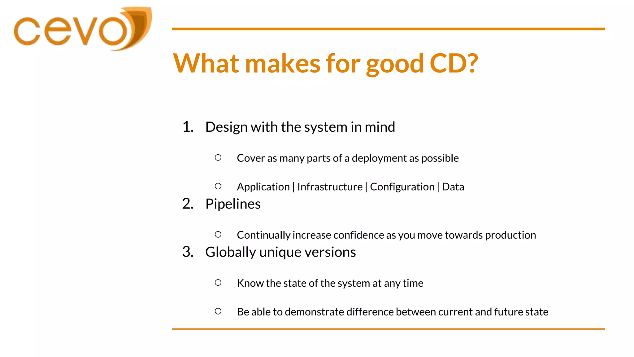 What makes for good CD?
1. Design with the system in mind
○ Cover as many parts of a deployment as possible
○ Application | Infrastructure | Configuration | Data
2. Pipelines
○ Continually increase confidence as you move towards production
3. Globally unique versions
○ Know the state of the system at any time
○ Be able to demonstrate difference between current and future state
 