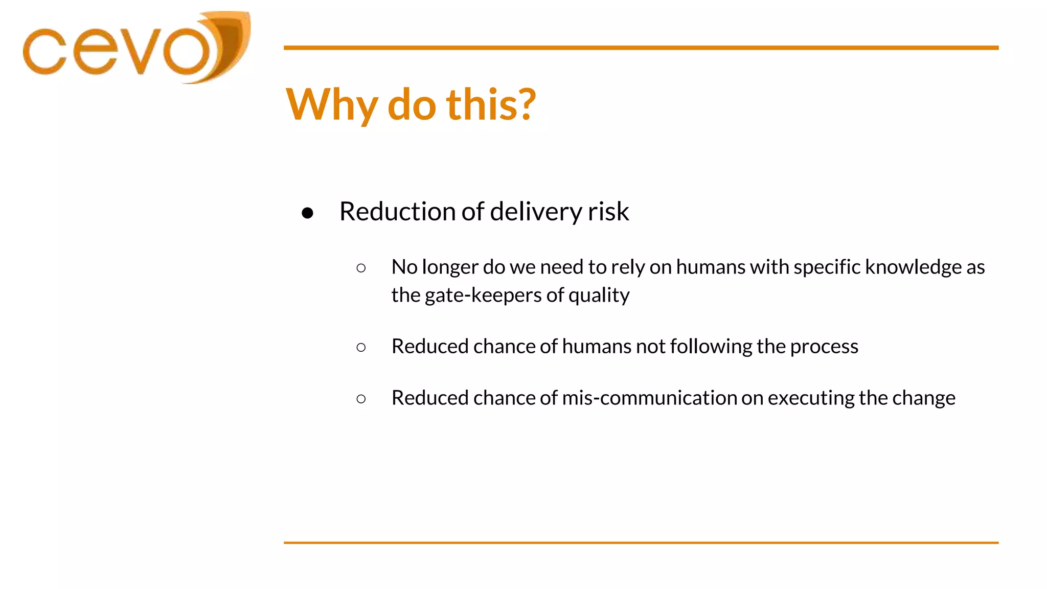 Why do this?
● Reduction of delivery risk
○ No longer do we need to rely on humans with specific knowledge as
the gate-keepers of quality
○ Reduced chance of humans not following the process
○ Reduced chance of mis-communication on executing the change
 