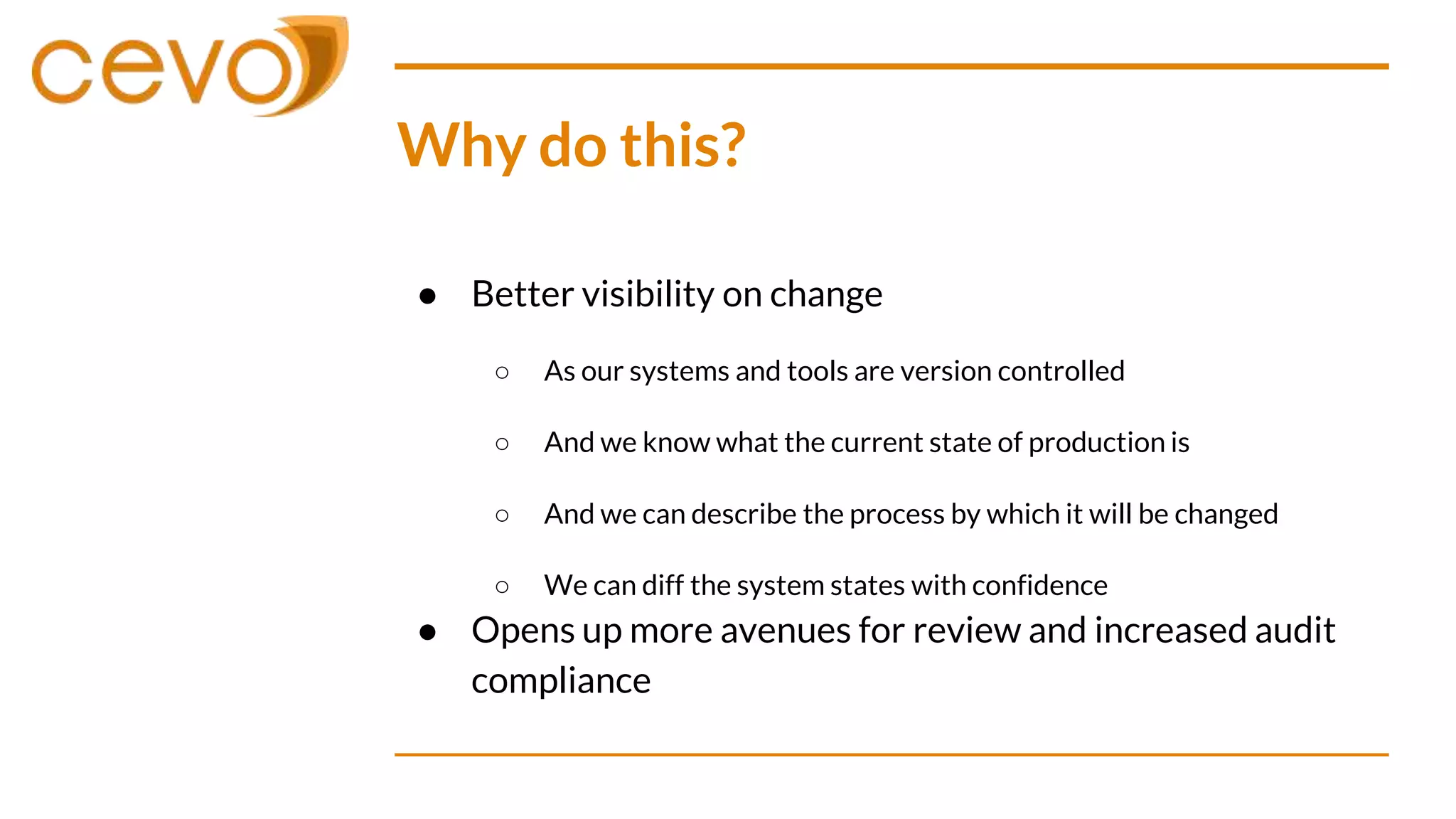 Why do this?
● Better visibility on change
○ As our systems and tools are version controlled
○ And we know what the current state of production is
○ And we can describe the process by which it will be changed
○ We can diff the system states with confidence
● Opens up more avenues for review and increased audit
compliance
 