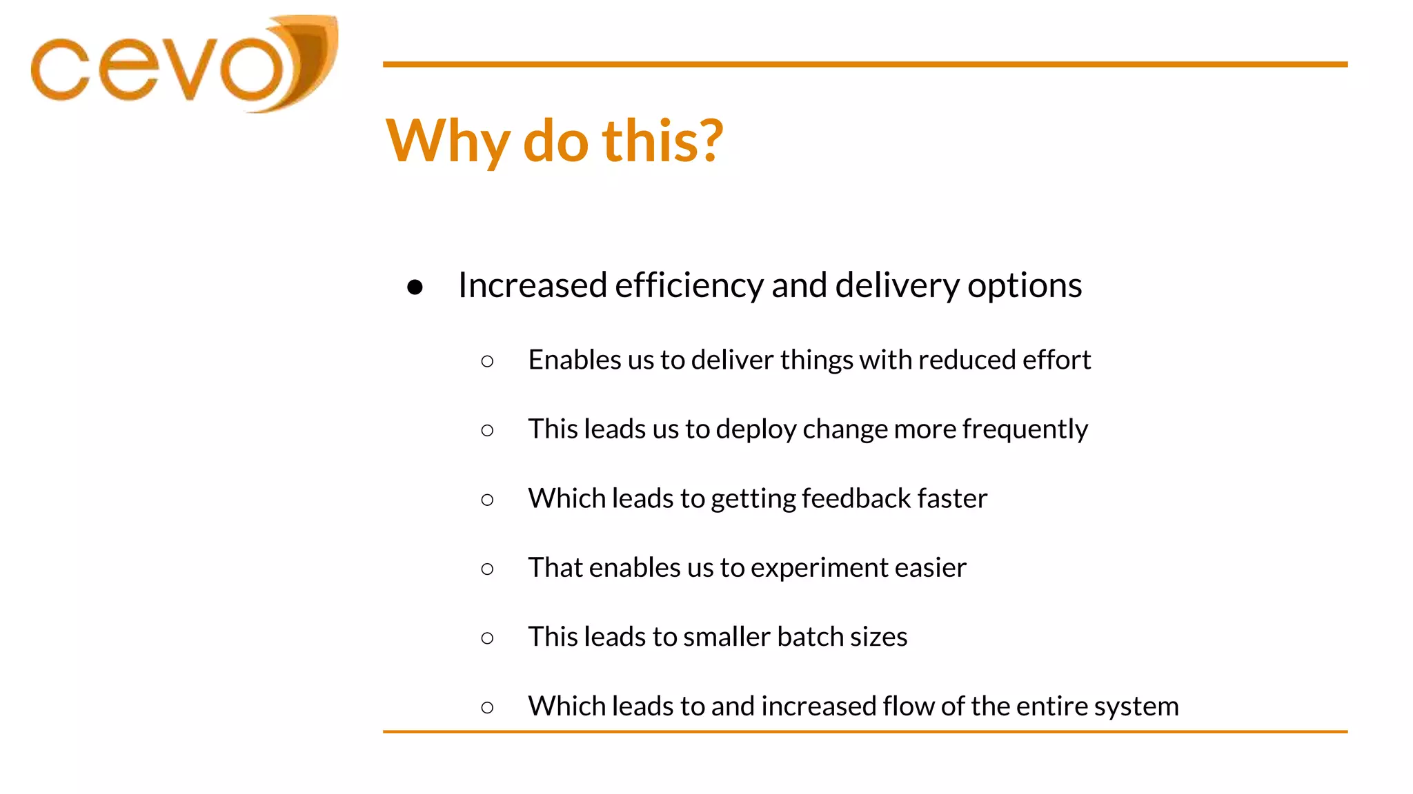 Why do this?
● Increased efficiency and delivery options
○ Enables us to deliver things with reduced effort
○ This leads us to deploy change more frequently
○ Which leads to getting feedback faster
○ That enables us to experiment easier
○ This leads to smaller batch sizes
○ Which leads to and increased flow of the entire system
 