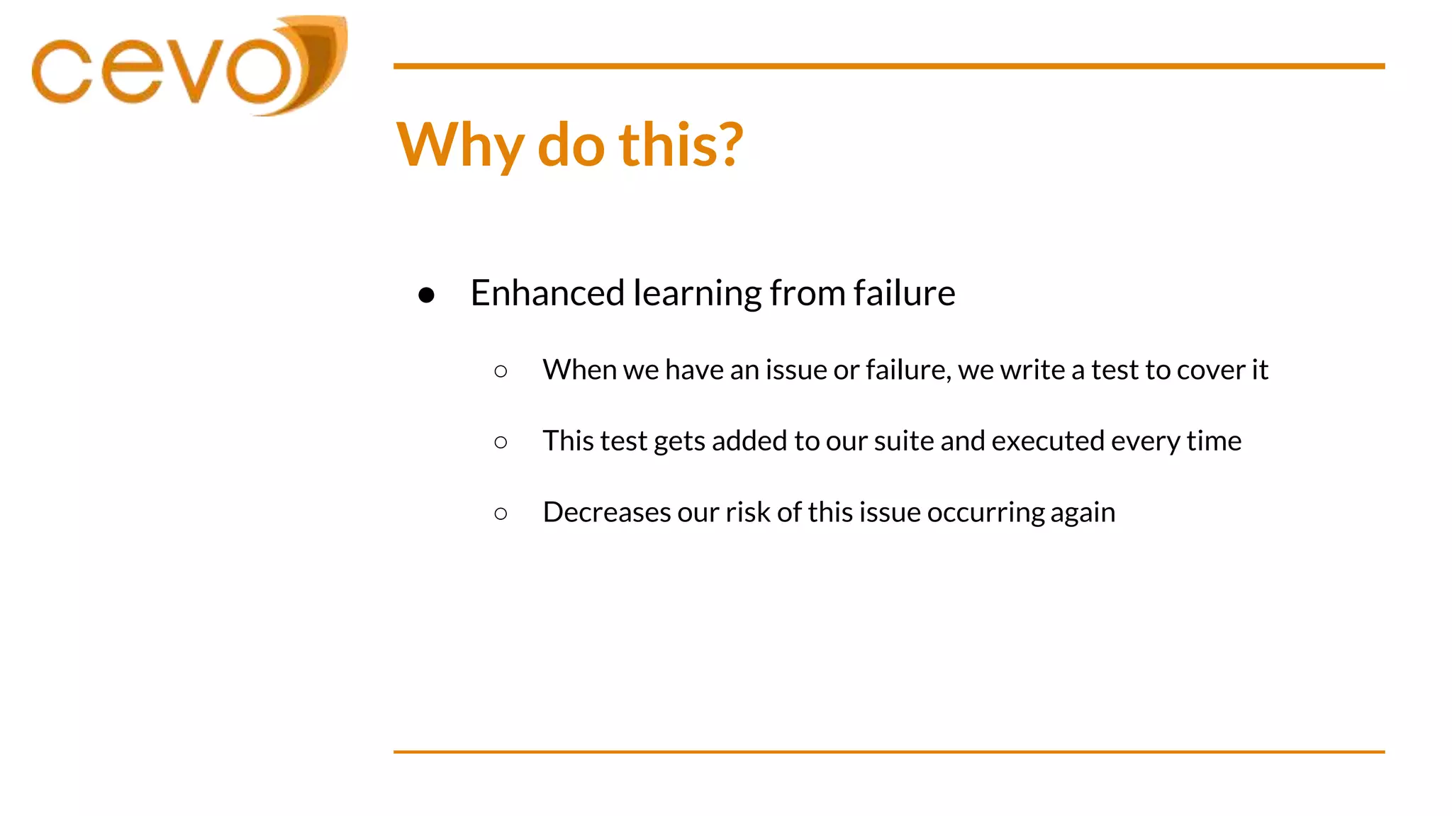 Why do this?
● Enhanced learning from failure
○ When we have an issue or failure, we write a test to cover it
○ This test gets added to our suite and executed every time
○ Decreases our risk of this issue occurring again
 