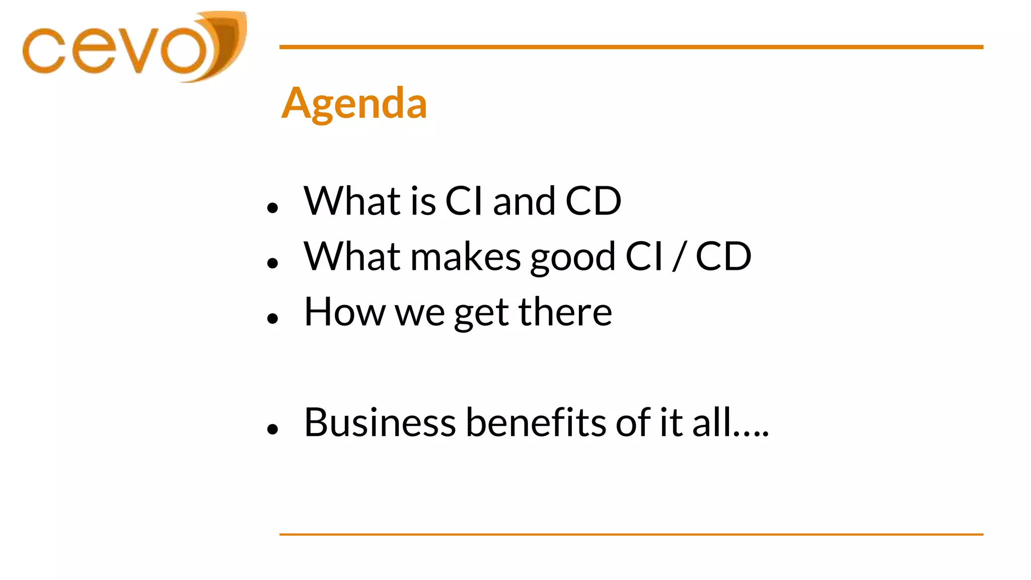 Agenda
● What is CI and CD
● What makes good CI / CD
● How we get there
● Business benefits of it all….
 