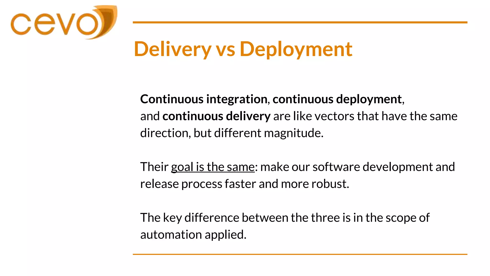 Delivery vs Deployment
Continuous integration, continuous deployment,
and continuous delivery are like vectors that have the same
direction, but different magnitude.
Their goal is the same: make our software development and
release process faster and more robust.
The key difference between the three is in the scope of
automation applied.
 