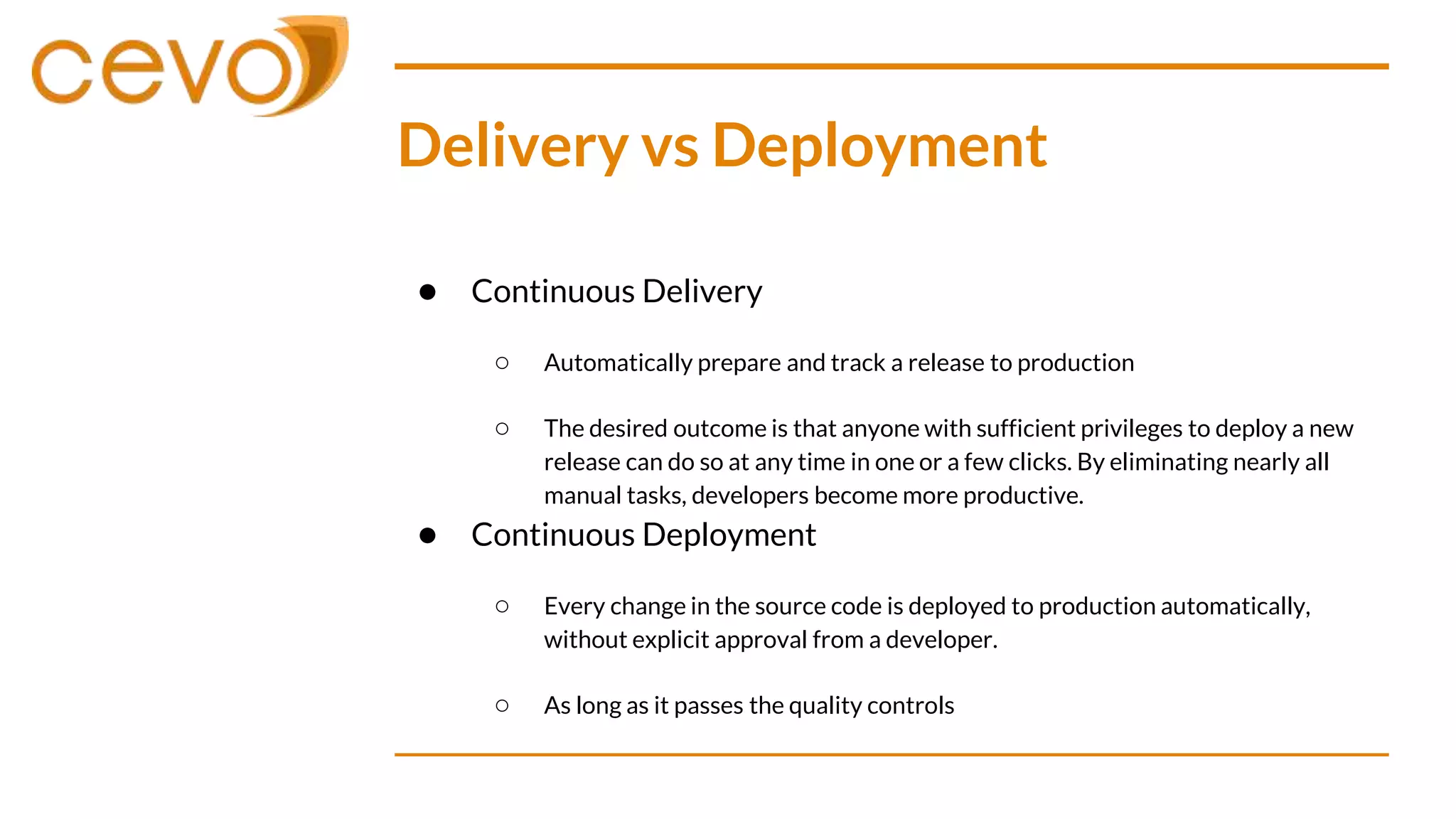 Delivery vs Deployment
● Continuous Delivery
○ Automatically prepare and track a release to production
○ The desired outcome is that anyone with sufficient privileges to deploy a new
release can do so at any time in one or a few clicks. By eliminating nearly all
manual tasks, developers become more productive.
● Continuous Deployment
○ Every change in the source code is deployed to production automatically,
without explicit approval from a developer.
○ As long as it passes the quality controls
 